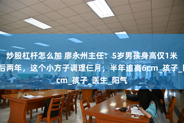 炒股杠杆怎么加 廖永州主任：5岁男孩身高仅1米，骨龄落后两年，这个小方子调理仨月，半年追高6cm_孩子_医生_阳气