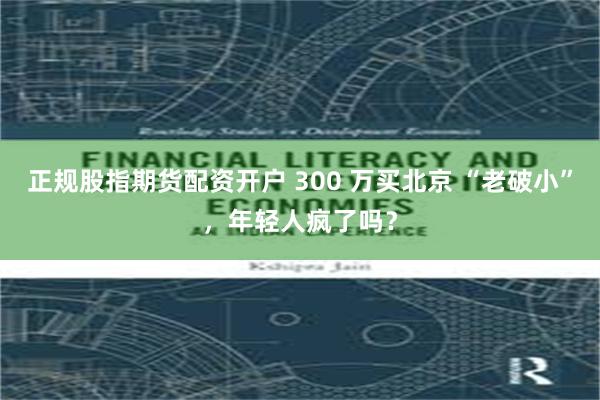 正规股指期货配资开户 300 万买北京 “老破小”，年轻人疯了吗？