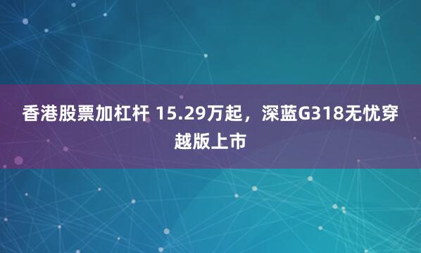 香港股票加杠杆 15.29万起，深蓝G318无忧穿越版上市