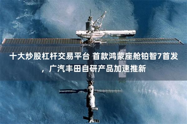 十大炒股杠杆交易平台 首款鸿蒙座舱铂智7首发，广汽丰田自研产品加速推新