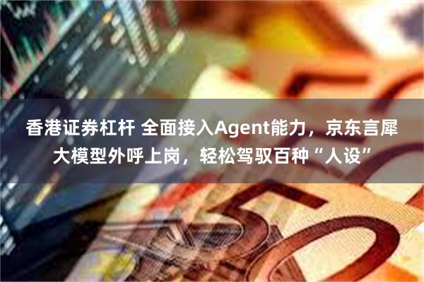 香港证券杠杆 全面接入Agent能力，京东言犀大模型外呼上岗，轻松驾驭百种“人设”