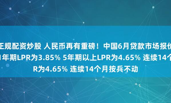 正规配资炒股 人民币再有重磅！中国6月贷款市场报价利率出炉：1年期LPR为3.85% 5年期以上LPR为4.65% 连续14个月按兵不动