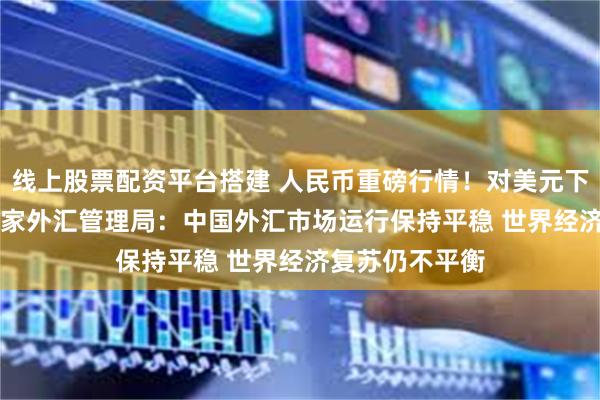 线上股票配资平台搭建 人民币重磅行情！对美元下调185基点 国家外汇管理局：中国外汇市场运行保持平稳 世界经济复苏仍不平衡