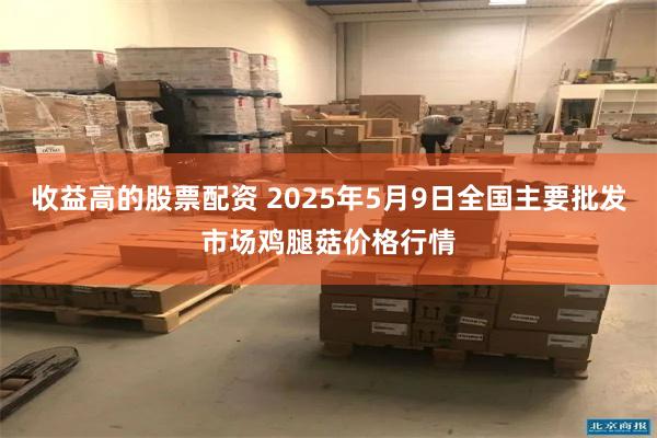 收益高的股票配资 2025年5月9日全国主要批发市场鸡腿菇价格行情