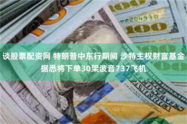 谈股票配资网 特朗普中东行期间 沙特主权财富基金据悉将下单30架波音737飞机