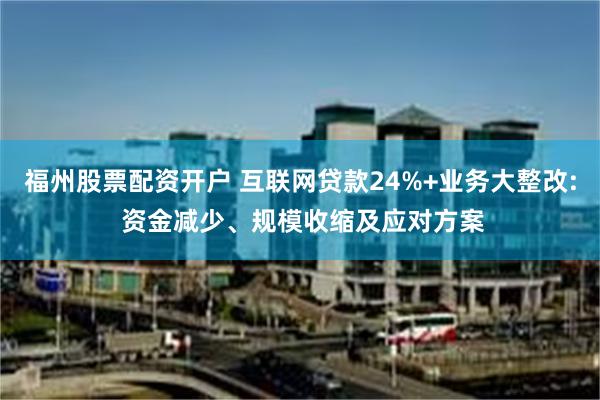 福州股票配资开户 互联网贷款24%+业务大整改: 资金减少、规模收缩及应对方案