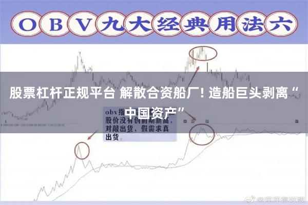 股票杠杆正规平台 解散合资船厂! 造船巨头剥离“中国资产”