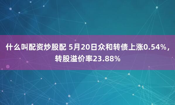 什么叫配资炒股配 5月20日众和转债上涨0.54%，转股溢价率23.88%