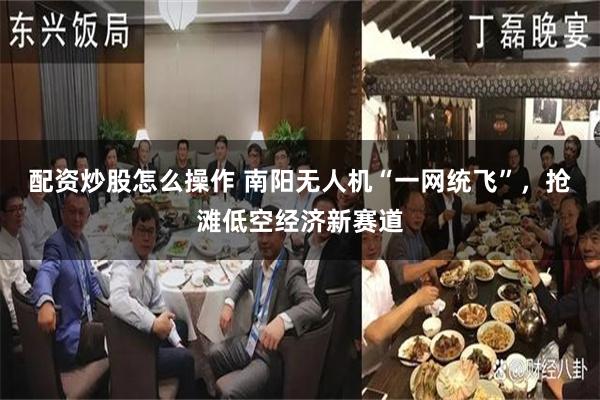 配资炒股怎么操作 南阳无人机“一网统飞”，抢滩低空经济新赛道