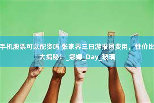 手机股票可以配资吗 张家界三日游报团费用，性价比大揭秘！_娜娜_Day_玻璃