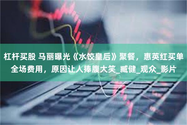 杠杆买股 马丽曝光《水饺皇后》聚餐，惠英红买单全场费用，原因让人捧腹大笑_臧健_观众_影片