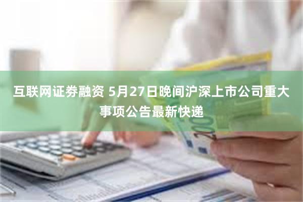互联网证劵融资 5月27日晚间沪深上市公司重大事项公告最新快递