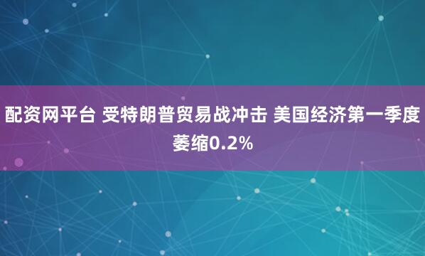配资网平台 受特朗普贸易战冲击 美国经济第一季度萎缩0.2%