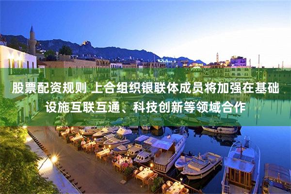股票配资规则 上合组织银联体成员将加强在基础设施互联互通、科技创新等领域合作