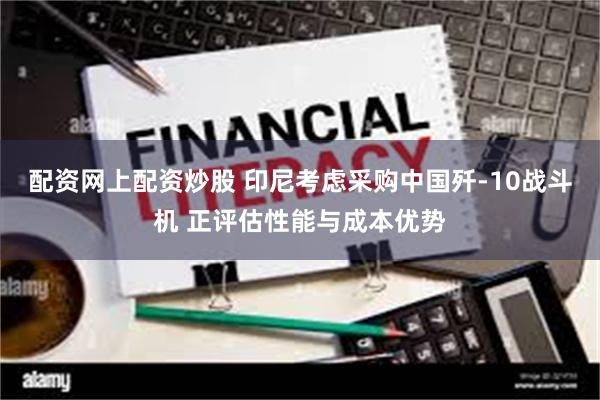 配资网上配资炒股 印尼考虑采购中国歼-10战斗机 正评估性能与成本优势
