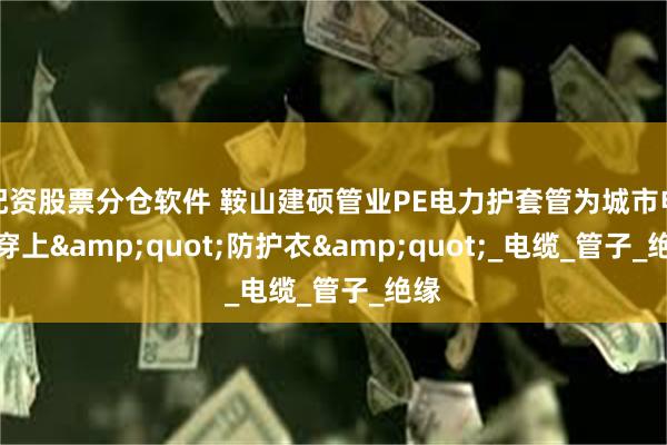 配资股票分仓软件 鞍山建硕管业PE电力护套管为城市电网穿上&quot;防护衣&quot;_电缆_管子_绝缘