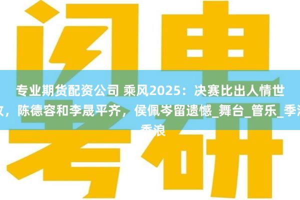 专业期货配资公司 乘风2025：决赛比出人情世故，陈德容和李晟平齐，侯佩岑留遗憾_舞台_管乐_季浪
