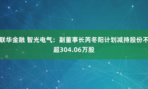 联华金融 智光电气：副董事长芮冬阳计划减持股份不超304.06万股