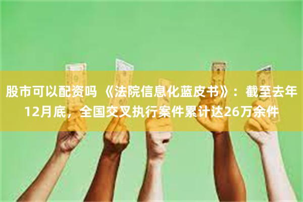 股市可以配资吗 《法院信息化蓝皮书》：截至去年12月底，全国交叉执行案件累计达26万余件