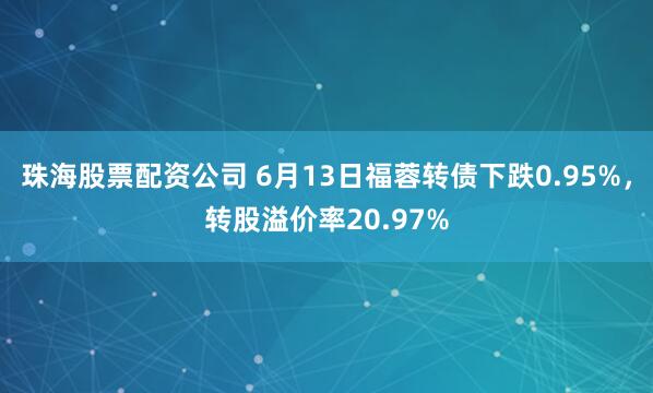珠海股票配资公司 6月13日福蓉转债下跌0.95%，转股溢价率20.97%