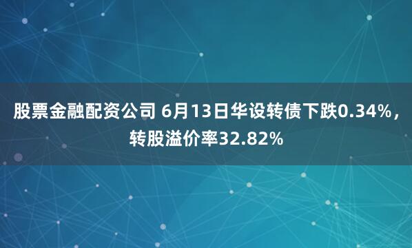 股票金融配资公司 6月13日华设转债下跌0.34%，转股溢价率32.82%