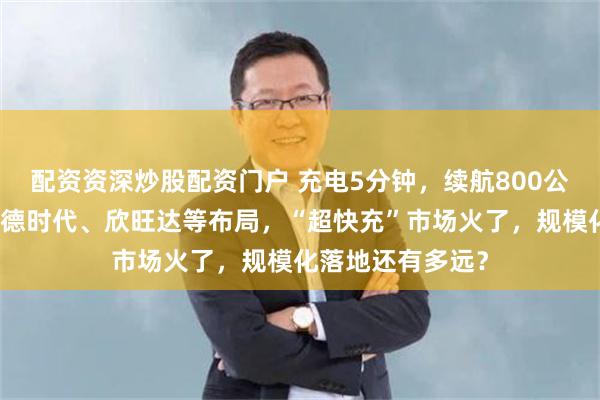 配资资深炒股配资门户 充电5分钟，续航800公里？比亚迪、宁德时代、欣旺达等布局，“超快充”市场火了，规模化落地还有多远？