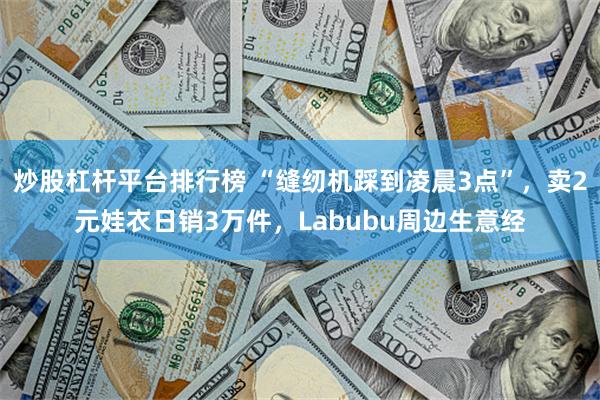 炒股杠杆平台排行榜 “缝纫机踩到凌晨3点”，卖2元娃衣日销3万件，Labubu周边生意经