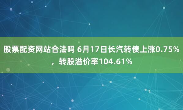 股票配资网站合法吗 6月17日长汽转债上涨0.75%，转股溢价率104.61%