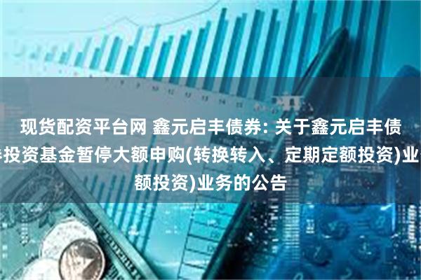 现货配资平台网 鑫元启丰债券: 关于鑫元启丰债券型证券投资基金暂停大额申购(转换转入、定期定额投资)业务的公告