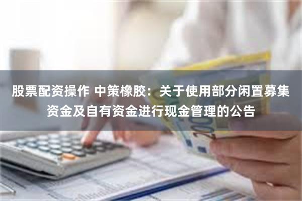 股票配资操作 中策橡胶：关于使用部分闲置募集资金及自有资金进行现金管理的公告