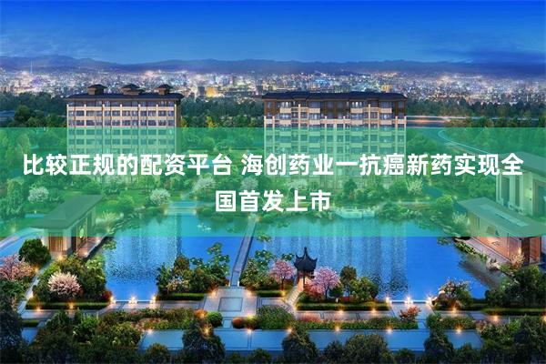 比较正规的配资平台 海创药业一抗癌新药实现全国首发上市