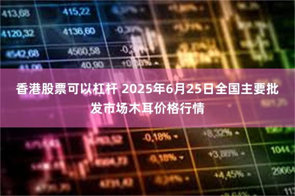 香港股票可以杠杆 2025年6月25日全国主要批发市场木耳价格行情