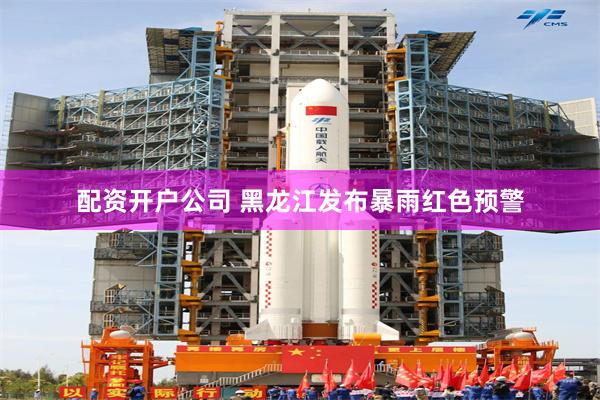 配资开户公司 黑龙江发布暴雨红色预警