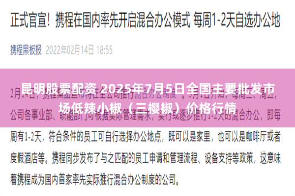 昆明股票配资 2025年7月5日全国主要批发市场低辣小椒（三樱椒）价格行情
