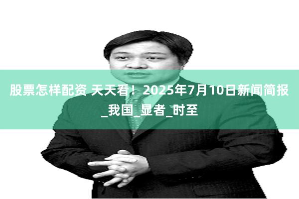 股票怎样配资 天天看！2025年7月10日新闻简报_我国_显者_时至