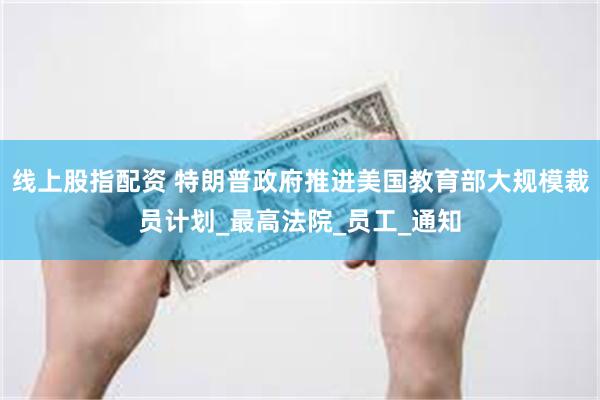 线上股指配资 特朗普政府推进美国教育部大规模裁员计划_最高法院_员工_通知