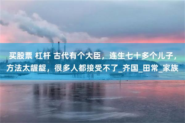 买股票 杠杆 古代有个大臣，连生七十多个儿子，方法太龌龊，很多人都接受不了_齐国_田常_家族