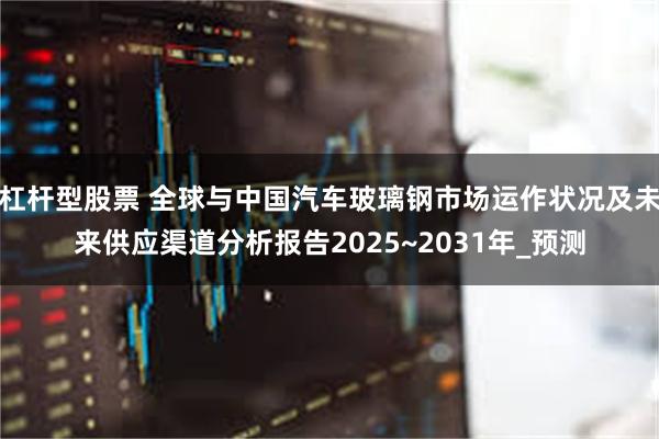 杠杆型股票 全球与中国汽车玻璃钢市场运作状况及未来供应渠道分析报告2025~2031年_预测