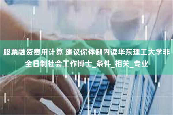股票融资费用计算 建议你体制内读华东理工大学非全日制社会工作博士_条件_相关_专业