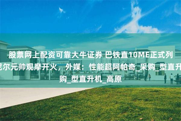 股票网上配资可靠大牛证券 巴铁直10ME正式列装，穆尼尔元帅观摩开火，外媒：性能超阿帕奇_采购_型直升机_高原