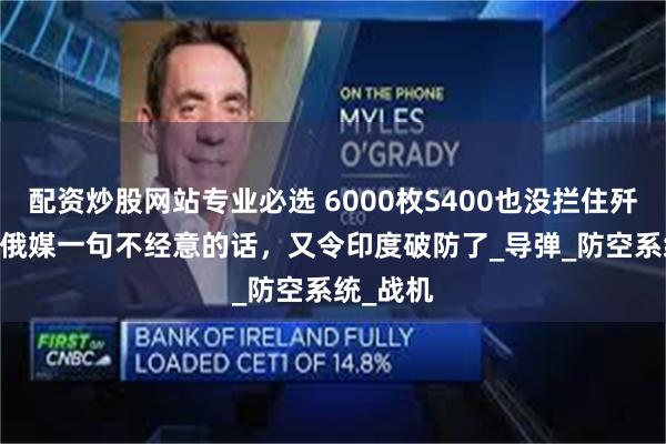 配资炒股网站专业必选 6000枚S400也没拦住歼-10C？俄媒一句不经意的话，又令印度破防了_导弹_防空系统_战机