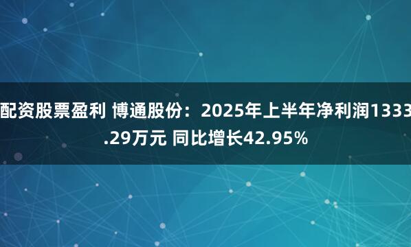 配资股票盈利 博通股份：2025年上半年净利润1333.29万元 同比增长42.95%