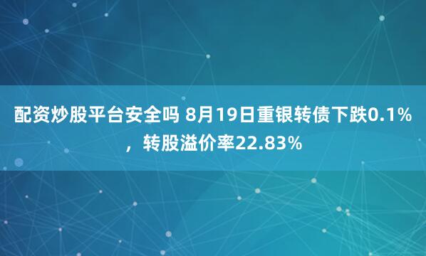 配资炒股平台安全吗 8月19日重银转债下跌0.1%，转股溢价率22.83%