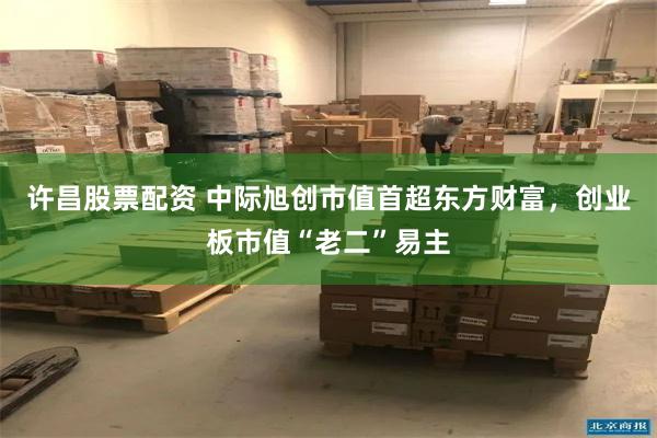 许昌股票配资 中际旭创市值首超东方财富，创业板市值“老二”易主