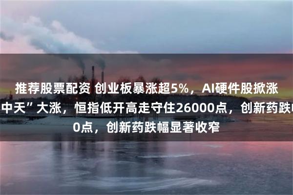 推荐股票配资 创业板暴涨超5%，AI硬件股掀涨停潮，“易中天”大涨，恒指低开高走守住26000点，创新药跌幅显著收窄