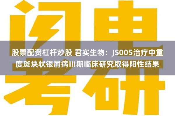 股票配资杠杆炒股 君实生物：JS005治疗中重度斑块状银屑病Ⅲ期临床研究取得阳性结果