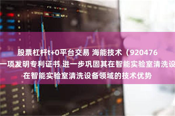股票杠杆t+0平台交易 海能技术（920476）控股子公司获得一项发明专利证书 进一步巩固其在智能实验室清洗设备领域的技术优势