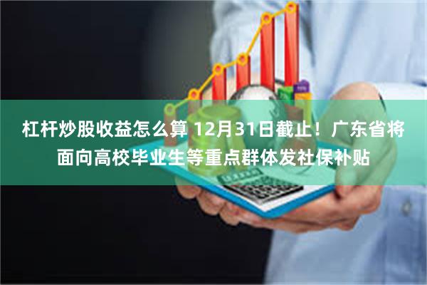 杠杆炒股收益怎么算 12月31日截止!广东省将面向高校毕业生等重点群体发社保补贴