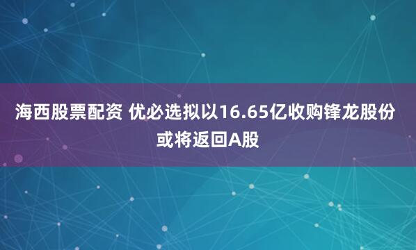 海西股票配资 优必选拟以16.65亿收购锋龙股份 或将返回A股