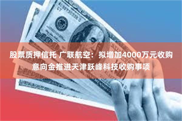 股票质押信托 广联航空：拟增加4000万元收购意向金推进天津跃峰科技收购事项